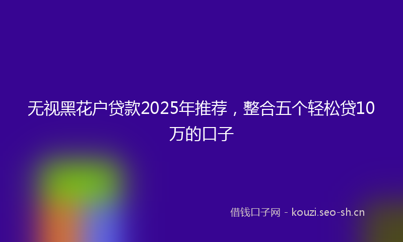 无视黑花户贷款2025年推荐，整合五个轻松贷10万的口子