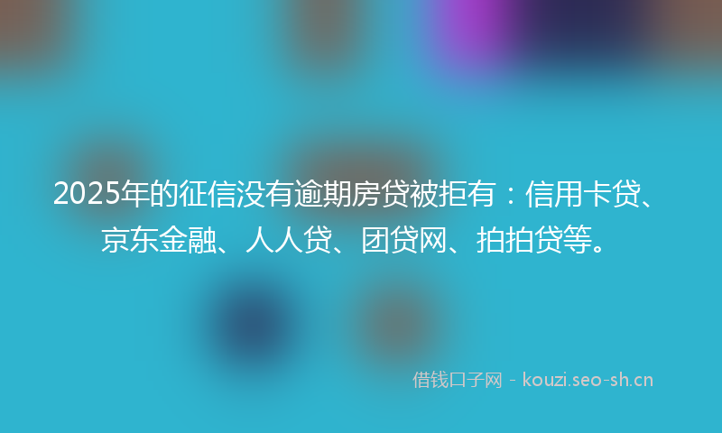 2025年的征信没有逾期房贷被拒有：信用卡贷、京东金融、人人贷、团贷网、拍拍贷等。