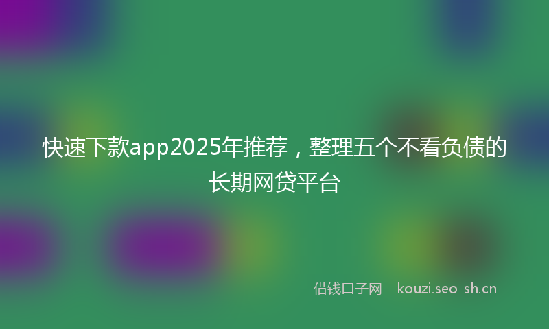 快速下款app2025年推荐，整理五个不看负债的长期网贷平台