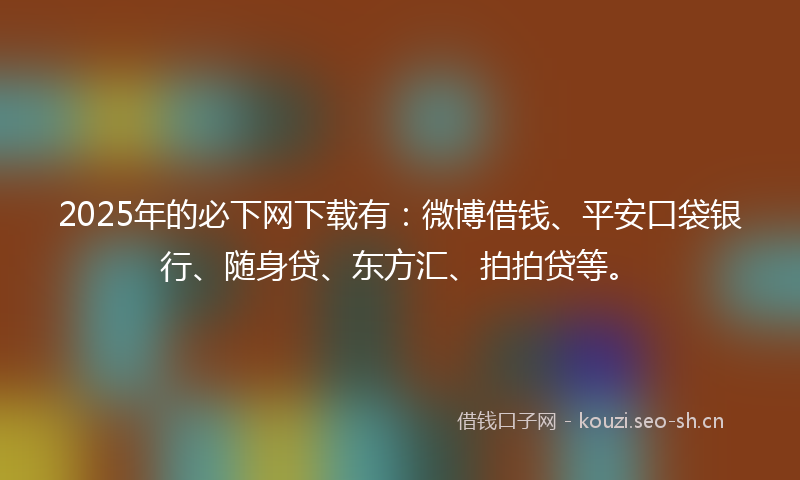2025年的必下网下载有：微博借钱、平安口袋银行、随身贷、东方汇、拍拍贷等。