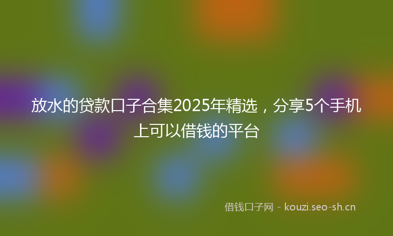 放水的贷款口子合集2025年精选，分享5个手机上可以借钱的平台