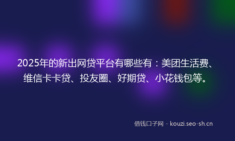 2025年的新出网贷平台有哪些有：美团生活费、维信卡卡贷、投友圈、好期贷、小花钱包等。