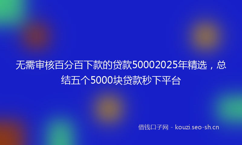 无需审核百分百下款的贷款50002025年精选，总结五个5000块贷款秒下平台