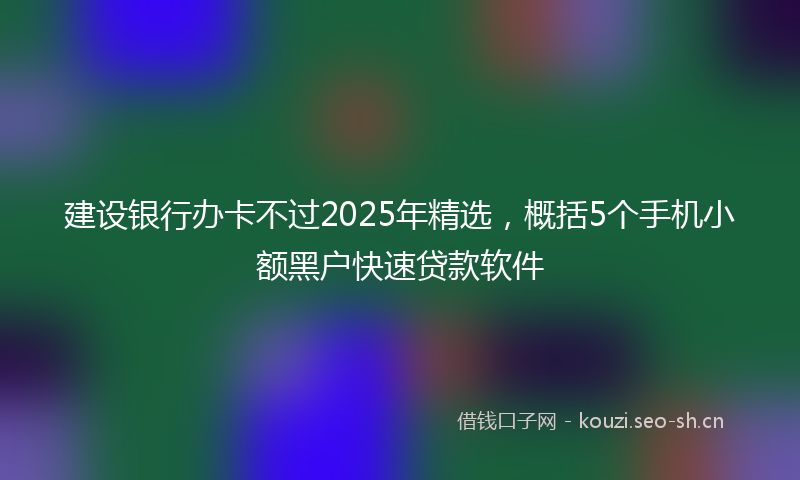 建设银行办卡不过2025年精选,概括5个手机小额黑户快速贷款软件