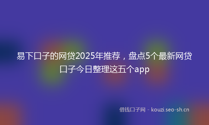 易下口子的网贷2025年推荐，盘点5个最新网贷口子今日整理这五个app