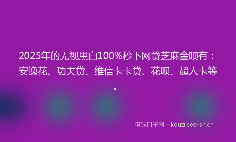 2025年的无视黑白100%秒下网贷芝麻金呗有：安逸花、功夫贷、维信卡卡贷、花呗、超人卡等。