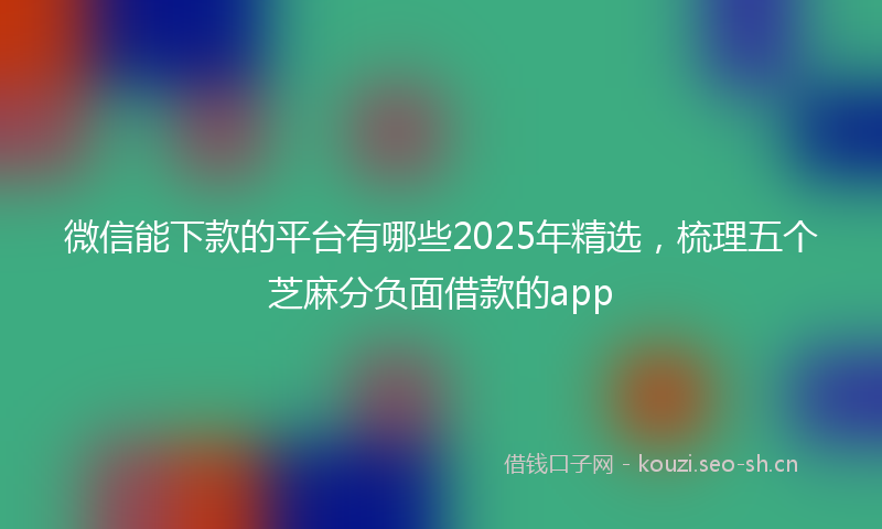 微信能下款的平台有哪些2025年精选，梳理五个芝麻分负面借款的app