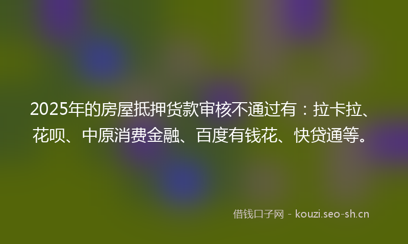 2025年的房屋抵押货款审核不通过有：拉卡拉、花呗、中原消费金融、百度有钱花、快贷通等。