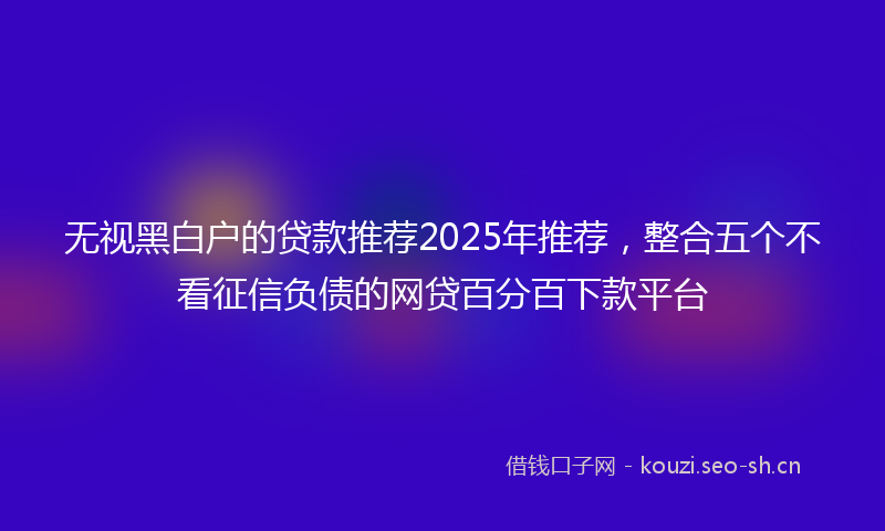 无视黑白户的贷款推荐2025年推荐，整合五个不看征信负债的网贷百分百下款平台