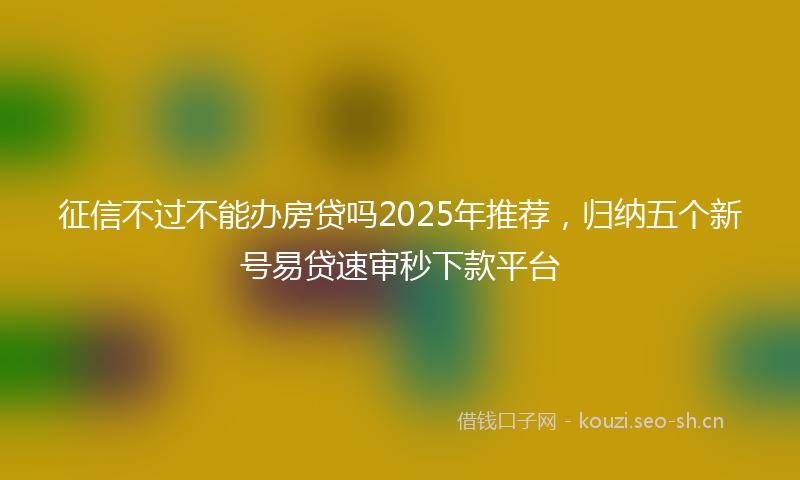 征信不过不能办房贷吗2025年推荐，归纳五个新号易贷速审秒下款平台