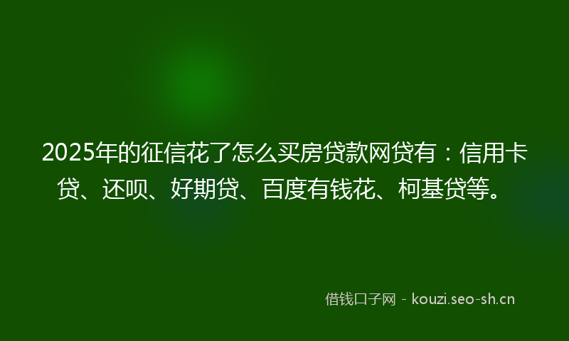 2025年的征信花了怎么买房贷款网贷有：信用卡贷、还呗、好期贷、百度有钱花、柯基贷等。