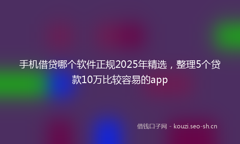 手机借贷哪个软件正规2025年精选，整理5个贷款10万比较容易的app
