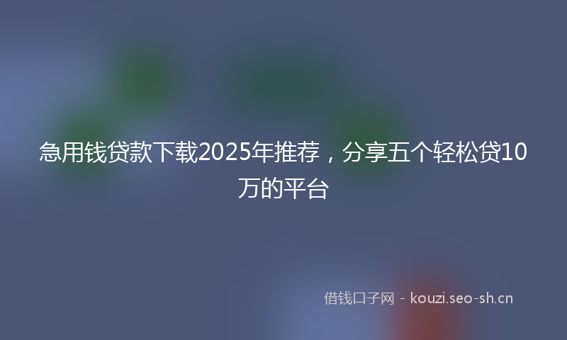 急用钱贷款下载2025年推荐，分享五个轻松贷10万的平台