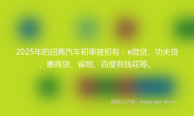 2025年的招商汽车初审被拒有：e微贷、功夫贷、惠商贷、省呗、百度有钱花等。
