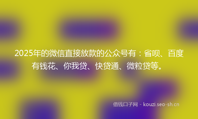 2025年的微信直接放款的公众号有：省呗、百度有钱花、你我贷、快贷通、微粒贷等。