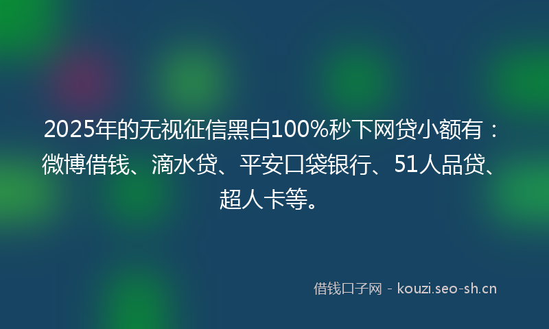 2025年的无视征信黑白100%秒下网贷小额有：微博借钱、滴水贷、平安口袋银行、51人品贷、超人卡等。