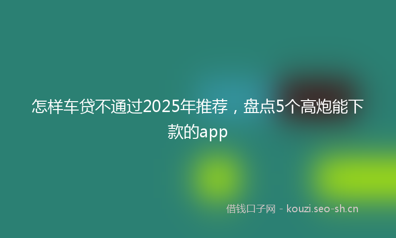 怎样车贷不通过2025年推荐，盘点5个高炮能下款的app