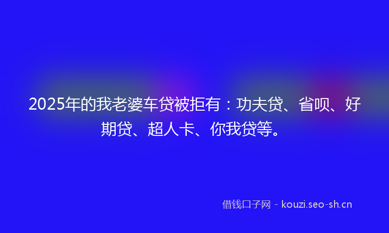2025年的我老婆车贷被拒有：功夫贷、省呗、好期贷、超人卡、你我贷等。