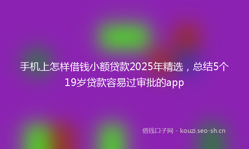 手机上怎样借钱小额贷款2025年精选，总结5个19岁贷款容易过审批的app
