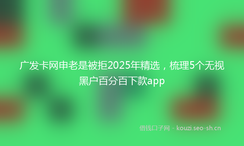 广发卡网申老是被拒2025年精选，梳理5个无视黑户百分百下款app