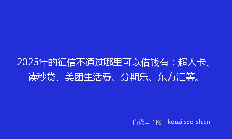 2025年的征信不通过哪里可以借钱有：超人卡、读秒贷、美团生活费、分期乐、东方汇等。
