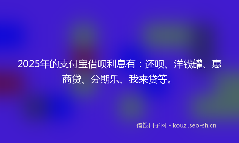 2025年的支付宝借呗利息有：还呗、洋钱罐、惠商贷、分期乐、我来贷等。