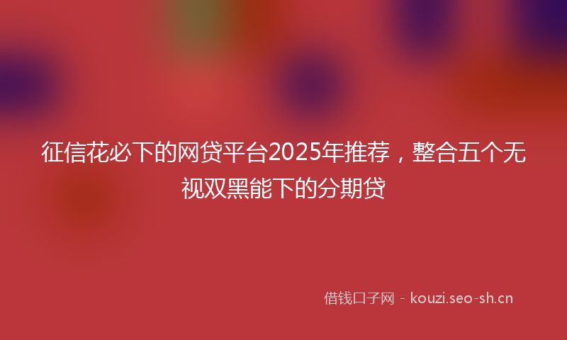 征信花必下的网贷平台2025年推荐，整合五个无视双黑能下的分期贷