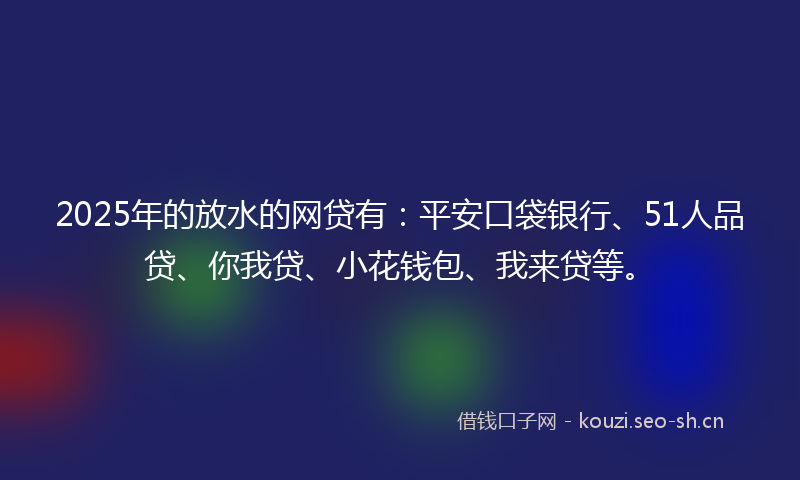 2025年的放水的网贷有：平安口袋银行、51人品贷、你我贷、小花钱包、我来贷等。