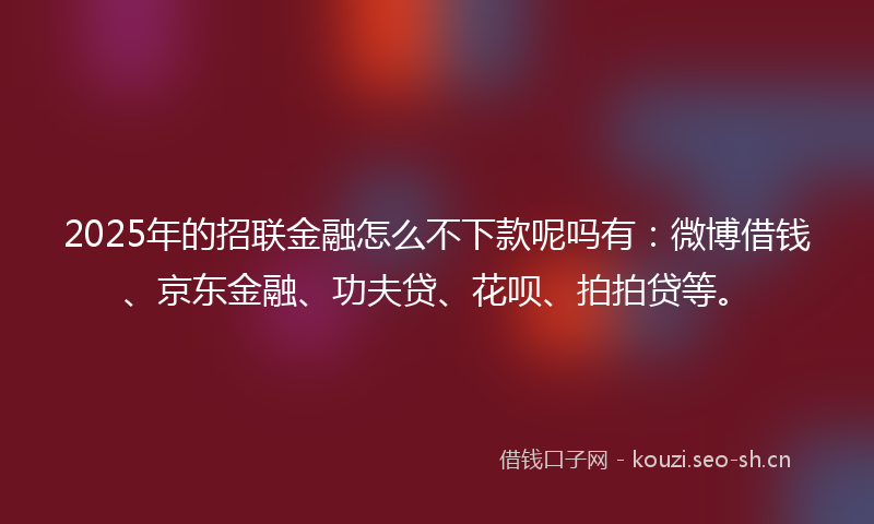 2025年的招联金融怎么不下款呢吗有：微博借钱、京东金融、功夫贷、花呗、拍拍贷等。