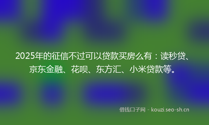 2025年的征信不过可以贷款买房么有:读秒贷、京东金融、花呗、东方汇、小米贷款等。