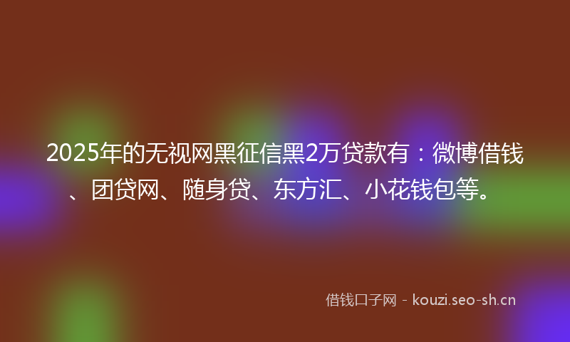 2025年的无视网黑征信黑2万贷款有：微博借钱、团贷网、随身贷、东方汇、小花钱包等。