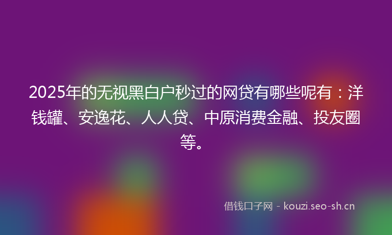 2025年的无视黑白户秒过的网贷有哪些呢有：洋钱罐、安逸花、人人贷、中原消费金融、投友圈等。