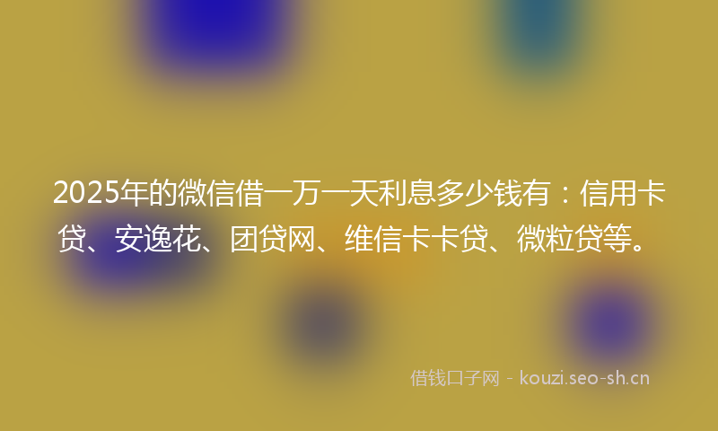 2025年的微信借一万一天利息多少钱有：信用卡贷、安逸花、团贷网、维信卡卡贷、微粒贷等。