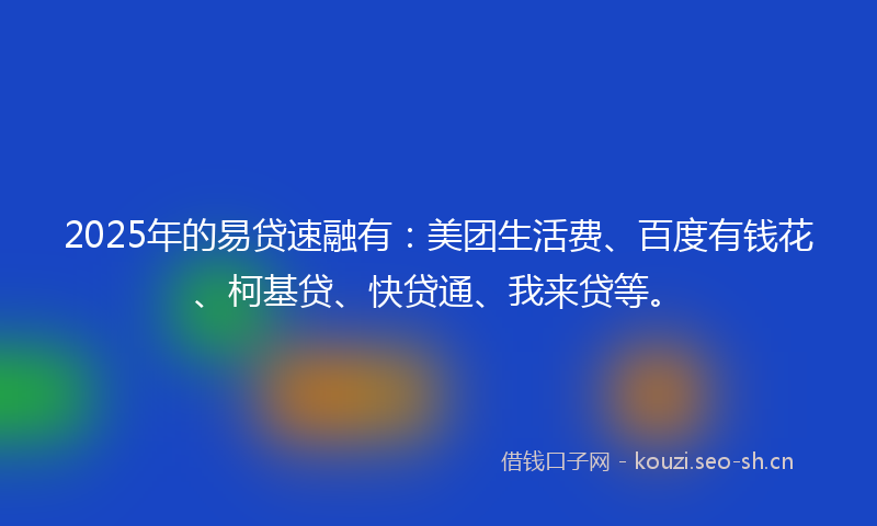 2025年的易贷速融有：美团生活费、百度有钱花、柯基贷、快贷通、我来贷等。