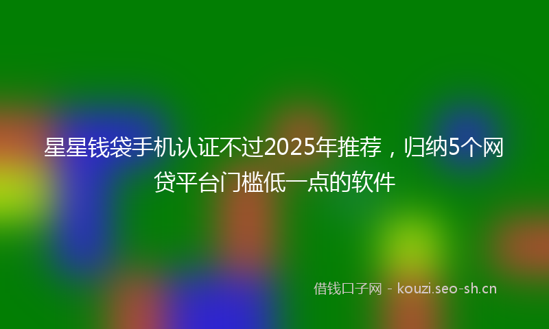 星星钱袋手机认证不过2025年推荐，归纳5个网贷平台门槛低一点的软件