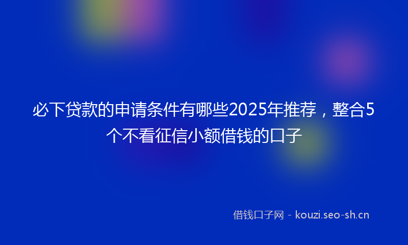 必下贷款的申请条件有哪些2025年推荐，整合5个不看征信小额借钱的口子