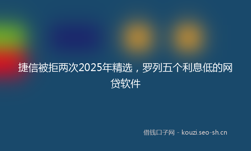 捷信被拒两次2025年精选，罗列五个利息低的网贷软件