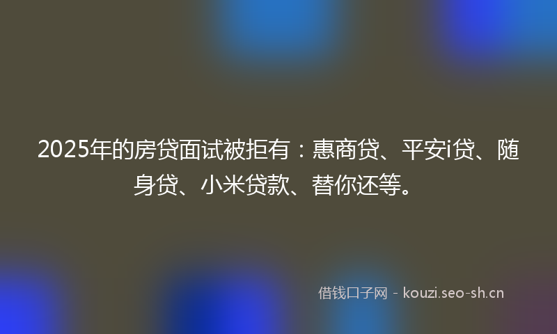 2025年的房贷面试被拒有：惠商贷、平安i贷、随身贷、小米贷款、替你还等。