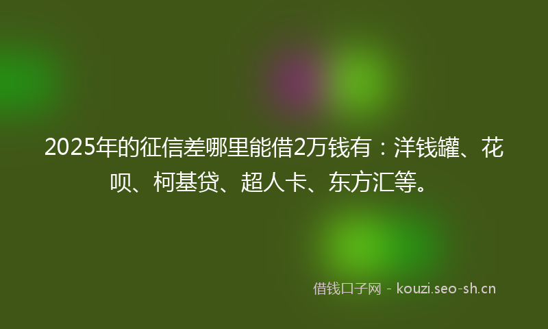 2025年的征信差哪里能借2万钱有：洋钱罐、花呗、柯基贷、超人卡、东方汇等。
