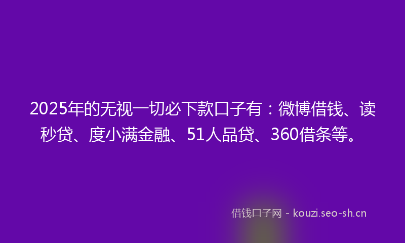 2025年的无视一切必下款口子有：微博借钱、读秒贷、度小满金融、51人品贷、360借条等。