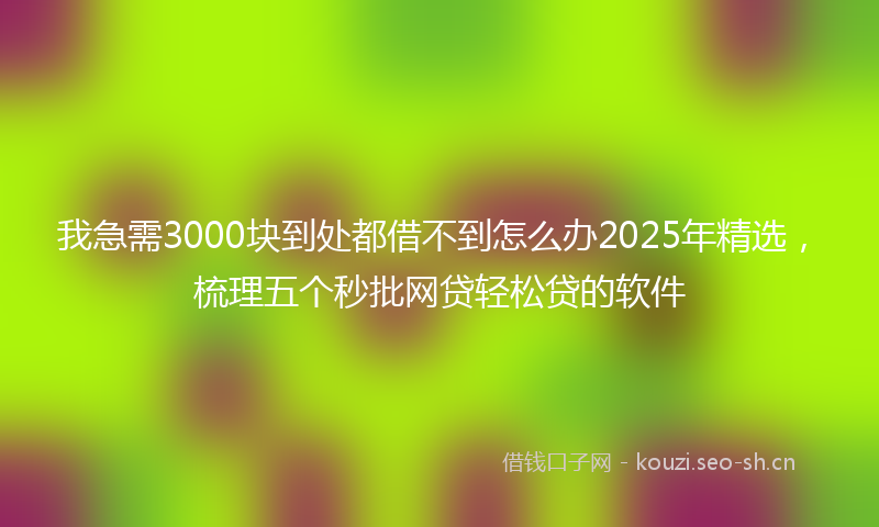 我急需3000块到处都借不到怎么办2025年精选，梳理五个秒批网贷轻松贷的软件