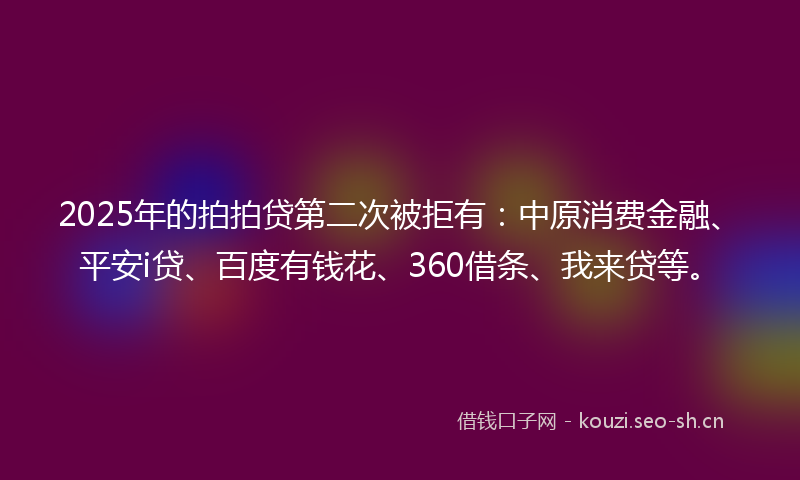 2025年的拍拍贷第二次被拒有：中原消费金融、平安i贷、百度有钱花、360借条、我来贷等。