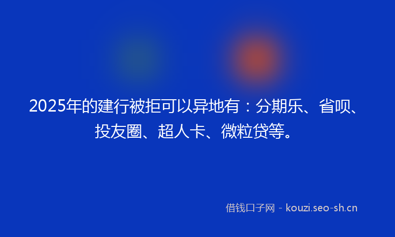 2025年的建行被拒可以异地有：分期乐、省呗、投友圈、超人卡、微粒贷等。