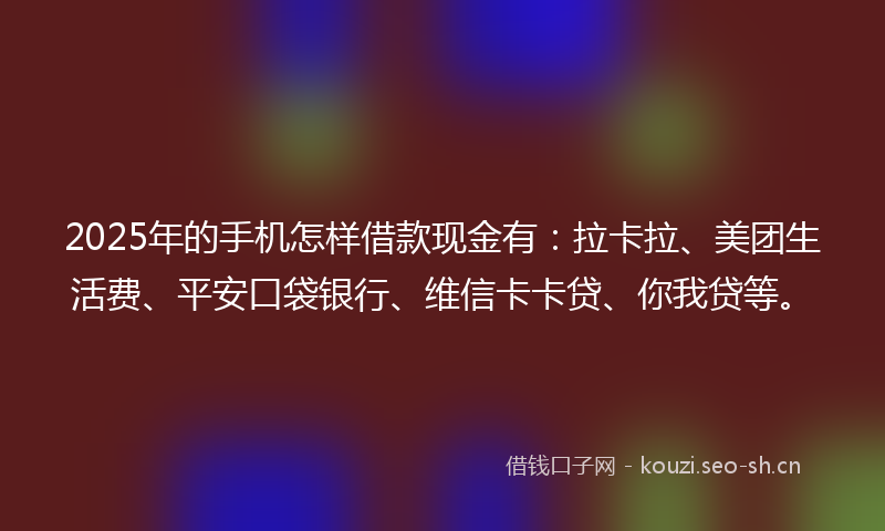 2025年的手机怎样借款现金有：拉卡拉、美团生活费、平安口袋银行、维信卡卡贷、你我贷等。