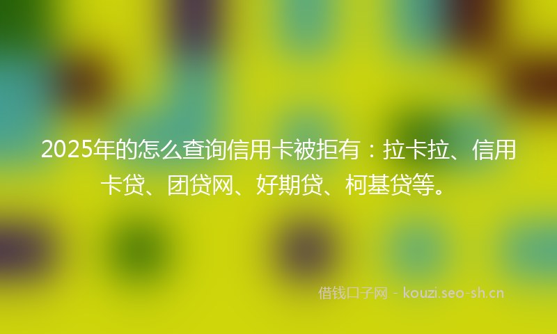 2025年的怎么查询信用卡被拒有：拉卡拉、信用卡贷、团贷网、好期贷、柯基贷等。