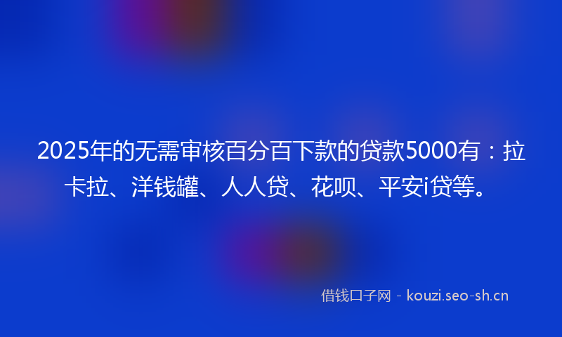 2025年的无需审核百分百下款的贷款5000有：拉卡拉、洋钱罐、人人贷、花呗、平安i贷等。