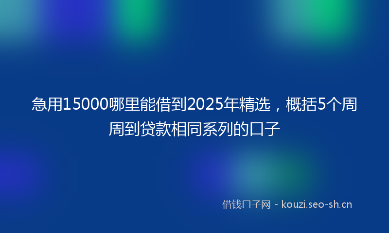 急用15000哪里能借到2025年精选，概括5个周周到贷款相同系列的口子