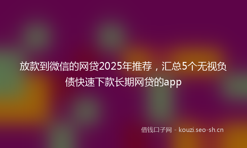 放款到微信的网贷2025年推荐，汇总5个无视负债快速下款长期网贷的app