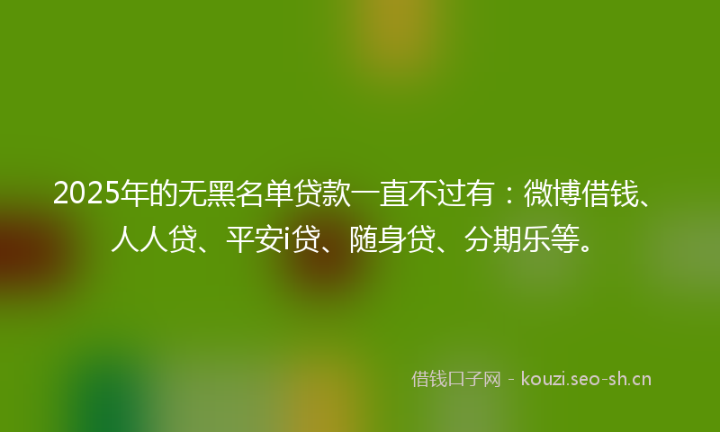 2025年的无黑名单贷款一直不过有：微博借钱、人人贷、平安i贷、随身贷、分期乐等。