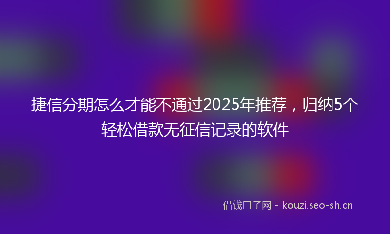 捷信分期怎么才能不通过2025年推荐，归纳5个轻松借款无征信记录的软件